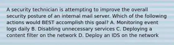 A security technician is attempting to improve the overall security posture of an internal mail server. Which of the following actions would BEST accomplish this goal? A. Monitoring event logs daily B. Disabling unnecessary services C. Deploying a content filter on the network D. Deploy an IDS on the network