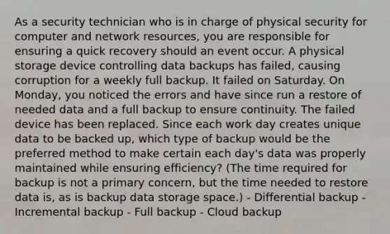 As a security technician who is in charge of physical security for computer and network resources, you are responsible for ensuring a quick recovery should an event occur. A physical storage device controlling data backups has failed, causing corruption for a weekly full backup. It failed on Saturday. On Monday, you noticed the errors and have since run a restore of needed data and a full backup to ensure continuity. The failed device has been replaced. Since each work day creates unique data to be backed up, which type of backup would be the preferred method to make certain each day's data was properly maintained while ensuring efficiency? (The time required for backup is not a primary concern, but the time needed to restore data is, as is backup data storage space.) - Differential backup - Incremental backup - Full backup - Cloud backup