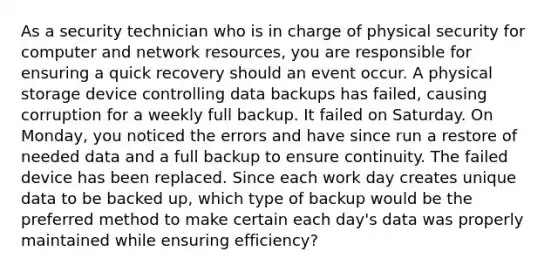 As a security technician who is in charge of physical security for computer and network resources, you are responsible for ensuring a quick recovery should an event occur. A physical storage device controlling data backups has failed, causing corruption for a weekly full backup. It failed on Saturday. On Monday, you noticed the errors and have since run a restore of needed data and a full backup to ensure continuity. The failed device has been replaced. Since each work day creates unique data to be backed up, which type of backup would be the preferred method to make certain each day's data was properly maintained while ensuring efficiency?