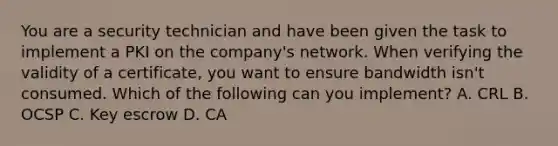You are a security technician and have been given the task to implement a PKI on the company's network. When verifying the validity of a certificate, you want to ensure bandwidth isn't consumed. Which of the following can you implement? A. CRL B. OCSP C. Key escrow D. CA