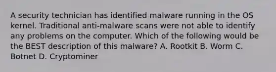 A security technician has identified malware running in the OS kernel. Traditional anti-malware scans were not able to identify any problems on the computer. Which of the following would be the BEST description of this malware? A. Rootkit B. Worm C. Botnet D. Cryptominer