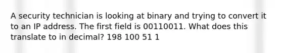 A security technician is looking at binary and trying to convert it to an IP address. The first field is 00110011. What does this translate to in decimal? 198 100 51 1