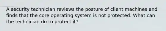 A security technician reviews the posture of client machines and finds that the core operating system is not protected. What can the technician do to protect it?