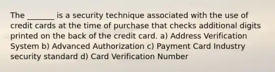 The _______ is a security technique associated with the use of credit cards at the time of purchase that checks additional digits printed on the back of the credit card. a) Address Verification System b) Advanced Authorization c) Payment Card Industry security standard d) Card Verification Number