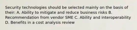 Security technologies should be selected mainly on the basis of their: A. Ability to mitigate and reduce business risks B. Recommendation from vendor SME C. Ability and interoperability D. Benefits in a cost analysis review