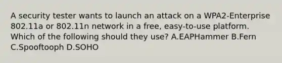 A security tester wants to launch an attack on a WPA2-Enterprise 802.11a or 802.11n network in a free, easy-to-use platform. Which of the following should they use? A.EAPHammer B.Fern C.Spooftooph D.SOHO