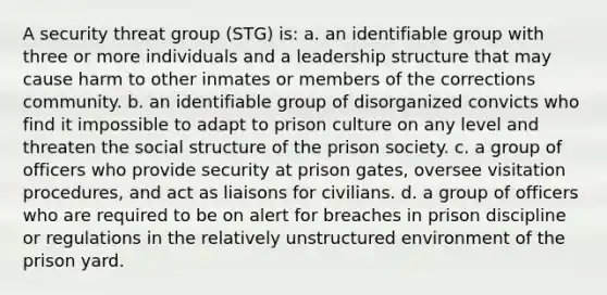 A security threat group (STG) is: a. an identifiable group with three or more individuals and a leadership structure that may cause harm to other inmates or members of the corrections community. b. an identifiable group of disorganized convicts who find it impossible to adapt to prison culture on any level and threaten the social structure of the prison society. c. a group of officers who provide security at prison gates, oversee visitation procedures, and act as liaisons for civilians. d. a group of officers who are required to be on alert for breaches in prison discipline or regulations in the relatively unstructured environment of the prison yard.