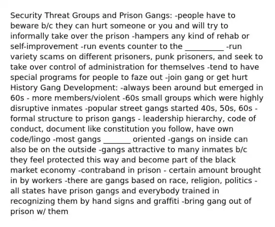 Security Threat Groups and Prison Gangs: -people have to beware b/c they can hurt someone or you and will try to informally take over the prison -hampers any kind of rehab or self-improvement -run events counter to the __________ -run variety scams on different prisoners, punk prisoners, and seek to take over control of administration for themselves -tend to have special programs for people to faze out -join gang or get hurt History Gang Development: -always been around but emerged in 60s - more members/violent -60s small groups which were highly disruptive inmates -popular street gangs started 40s, 50s, 60s -formal structure to prison gangs - leadership hierarchy, code of conduct, document like constitution you follow, have own code/lingo -most gangs _______ oriented -gangs on inside can also be on the outside -gangs attractive to many inmates b/c they feel protected this way and become part of the black market economy -contraband in prison - certain amount brought in by workers -there are gangs based on race, religion, politics -all states have prison gangs and everybody trained in recognizing them by hand signs and graffiti -bring gang out of prison w/ them