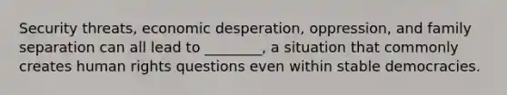Security threats, economic desperation, oppression, and family separation can all lead to ________, a situation that commonly creates human rights questions even within stable democracies.