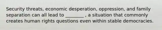 Security threats, economic desperation, oppression, and family separation can all lead to ________ , a situation that commonly creates human rights questions even within stable democracies.