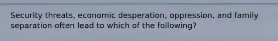 Security threats, economic desperation, oppression, and family separation often lead to which of the following?