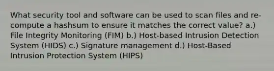 What security tool and software can be used to scan files and re-compute a hashsum to ensure it matches the correct value? a.) File Integrity Monitoring (FIM) b.) Host-based Intrusion Detection System (HIDS) c.) Signature management d.) Host-Based Intrusion Protection System (HIPS)