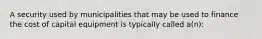 A security used by municipalities that may be used to finance the cost of capital equipment is typically called a(n):