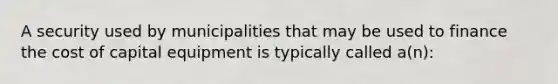 A security used by municipalities that may be used to finance the cost of capital equipment is typically called a(n):