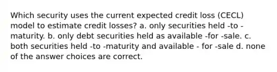 Which security uses the current expected credit loss (CECL) model to estimate credit losses? a. only securities held -to -maturity. b. only debt securities held as available -for -sale. c. both securities held -to -maturity and available - for -sale d. none of the answer choices are correct.