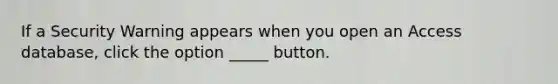 If a Security Warning appears when you open an Access database, click the option _____ button.