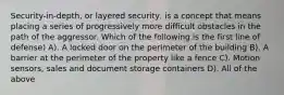 Security-in-depth, or layered security, is a concept that means placing a series of progressively more difficult obstacles in the path of the aggressor. Which of the following is the first line of defense) A). A locked door on the perimeter of the building B). A barrier at the perimeter of the property like a fence C). Motion sensors, sales and document storage containers D). All of the above