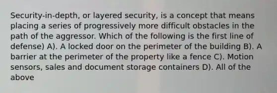 Security-in-depth, or layered security, is a concept that means placing a series of progressively more difficult obstacles in the path of the aggressor. Which of the following is the first line of defense) A). A locked door on the perimeter of the building B). A barrier at the perimeter of the property like a fence C). Motion sensors, sales and document storage containers D). All of the above