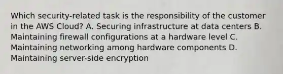 Which security-related task is the responsibility of the customer in the AWS Cloud? A. Securing infrastructure at data centers B. Maintaining firewall configurations at a hardware level C. Maintaining networking among hardware components D. Maintaining server-side encryption