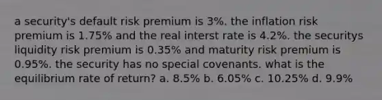 a security's default risk premium is 3%. the inflation risk premium is 1.75% and the real interst rate is 4.2%. the securitys liquidity risk premium is 0.35% and maturity risk premium is 0.95%. the security has no special covenants. what is the equilibrium rate of return? a. 8.5% b. 6.05% c. 10.25% d. 9.9%