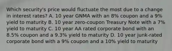 Which security's price would fluctuate the most due to a change in interest rates? A. 10 year GNMA with an 8% coupon and a 9% yield to maturity B. 10 year zero-coupon Treasury Note with a 7% yield to maturity C. 10 year AA rated corporate bond with an 8.5% coupon and a 9.3% yield to maturity D. 10 year junk-rated corporate bond with a 9% coupon and a 10% yield to maturity