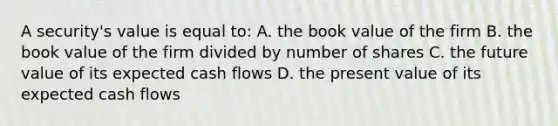 A security's value is equal to: A. the book value of the firm B. the book value of the firm divided by number of shares C. the future value of its expected cash flows D. the present value of its expected cash flows