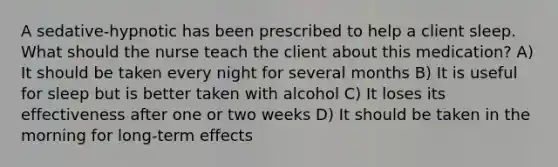 A sedative-hypnotic has been prescribed to help a client sleep. What should the nurse teach the client about this medication? A) It should be taken every night for several months B) It is useful for sleep but is better taken with alcohol C) It loses its effectiveness after one or two weeks D) It should be taken in the morning for long-term effects