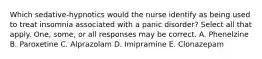 Which sedative-hypnotics would the nurse identify as being used to treat insomnia associated with a panic disorder? Select all that apply. One, some, or all responses may be correct. A. Phenelzine B. Paroxetine C. Alprazolam D. Imipramine E. Clonazepam