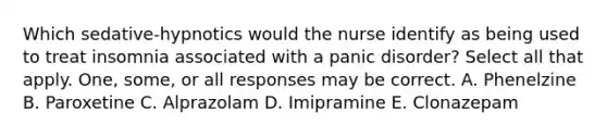 Which sedative-hypnotics would the nurse identify as being used to treat insomnia associated with a panic disorder? Select all that apply. One, some, or all responses may be correct. A. Phenelzine B. Paroxetine C. Alprazolam D. Imipramine E. Clonazepam