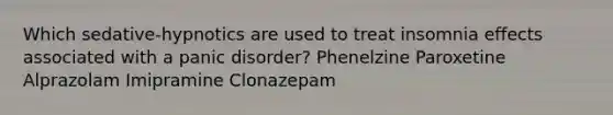 Which sedative-hypnotics are used to treat insomnia effects associated with a panic disorder? Phenelzine Paroxetine Alprazolam Imipramine Clonazepam