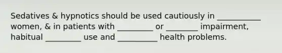 Sedatives & hypnotics should be used cautiously in ___________ women, & in patients with _________ or ________ impairment, habitual _________ use and __________ health problems.