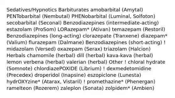 Sedatives/Hypnotics Barbiturates amobarbital (Amytal) PENTobarbital (Nembutal) PHENobarbital (Luminal, Solfoton) secobarbital (Seconal) Benzodiazepines (intermediate-acting) estazolam (ProSom) LORazepam* (Ativan) temazepam (Restoril) Benzodiazepines (long-acting) clorazepate (Tranxene) diazepam* (Valium) flurazepam (Dalmane) Benzodiazepines (short-acting) ! midazolam (Versed) oxazepam (Serax) triazolam (Halcion) Herbals chamomile (herbal) dill (herbal) kava-kava (herbal) lemon verbena (herbal) valerian (herbal) Other ! chloral hydrate (Somnote) chlordiazePOXIDE (Librium) ! dexmedetomidine (Precedex) droperidol (Inapsine) eszopiclone (Lunesta) hydrOXYzine* (Atarax, Vistaril) ! promethazine* (Phenergan) ramelteon (Rozerem) zaleplon (Sonata) zolpidem* (Ambien)