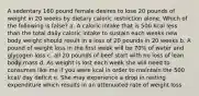 A sedentary 160 pound female desires to lose 20 pounds of weight in 20 weeks by dietary caloric restriction alone. Which of the following is false? a. A caloric intake that is 500 kcal less than the total daily caloric intake to sustain each weeks new body weight should result in a loss of 20 pounds in 20 weeks b. A pound of weight loss in the first week will be 70% of water and glycogen loss c. all 20 pounds of beef start with no loss of lean body mass d. As weight is lost each week she will need to consumes like me if you were kcal in order to maintain the 500 kcal/ day deficit e. She may experience a drop in resting expenditure which results in an attenuated rate of weight loss