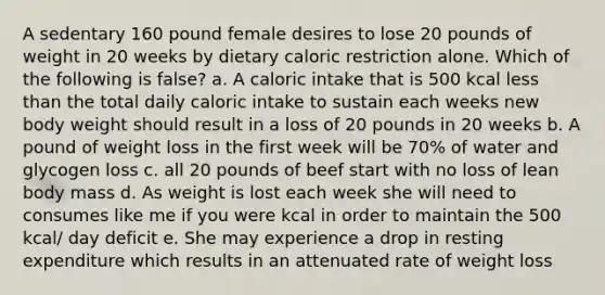 A sedentary 160 pound female desires to lose 20 pounds of weight in 20 weeks by dietary caloric restriction alone. Which of the following is false? a. A caloric intake that is 500 kcal less than the total daily caloric intake to sustain each weeks new body weight should result in a loss of 20 pounds in 20 weeks b. A pound of weight loss in the first week will be 70% of water and glycogen loss c. all 20 pounds of beef start with no loss of lean body mass d. As weight is lost each week she will need to consumes like me if you were kcal in order to maintain the 500 kcal/ day deficit e. She may experience a drop in resting expenditure which results in an attenuated rate of weight loss