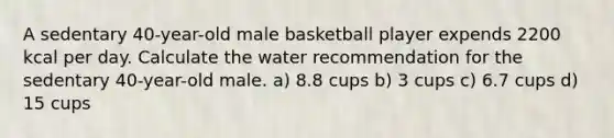 A sedentary 40-year-old male basketball player expends 2200 kcal per day. Calculate the water recommendation for the sedentary 40-year-old male. a) 8.8 cups b) 3 cups c) 6.7 cups d) 15 cups