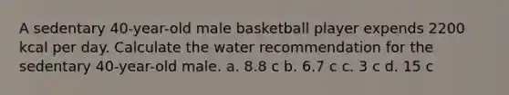 A sedentary 40-year-old male basketball player expends 2200 kcal per day. Calculate the water recommendation for the sedentary 40-year-old male. a. 8.8 c b. 6.7 c c. 3 c d. 15 c