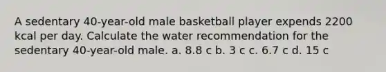 A sedentary 40-year-old male basketball player expends 2200 kcal per day. Calculate the water recommendation for the sedentary 40-year-old male. a. 8.8 c b. 3 c c. 6.7 c d. 15 c