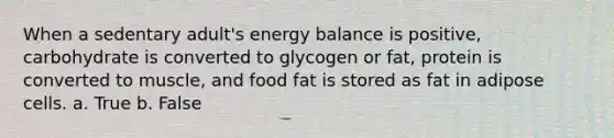 When a sedentary adult's energy balance is positive, carbohydrate is converted to glycogen or fat, protein is converted to muscle, and food fat is stored as fat in adipose cells. a. True b. False