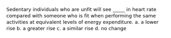 Sedentary individuals who are unfit will see _____ in heart rate compared with someone who is fit when performing the same activities at equivalent levels of energy expenditure. a. a lower rise b. a greater rise c. a similar rise d. no change