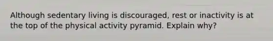 Although sedentary living is discouraged, rest or inactivity is at the top of the physical activity pyramid. Explain why?