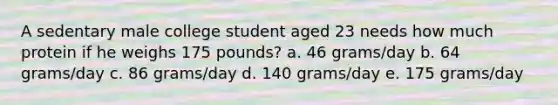 A sedentary male college student aged 23 needs how much protein if he weighs 175 pounds?​ a. ​46 grams/day b. ​64 grams/day c. ​86 grams/day d. ​140 grams/day e. ​175 grams/day