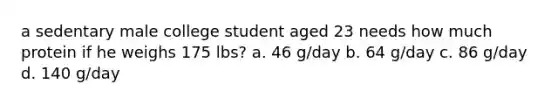 a sedentary male college student aged 23 needs how much protein if he weighs 175 lbs? a. 46 g/day b. 64 g/day c. 86 g/day d. 140 g/day