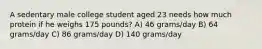 A sedentary male college student aged 23 needs how much protein if he weighs 175 pounds? A) 46 grams/day B) 64 grams/day C) 86 grams/day D) 140 grams/day