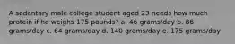 A sedentary male college student aged 23 needs how much protein if he weighs 175 pounds? a. 46 grams/day b. 86 grams/day c. 64 grams/day d. 140 grams/day e. 175 grams/day