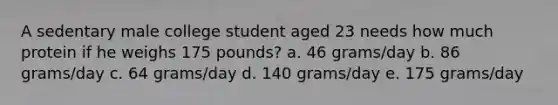 A sedentary male college student aged 23 needs how much protein if he weighs 175 pounds? a. 46 grams/day b. 86 grams/day c. 64 grams/day d. 140 grams/day e. 175 grams/day