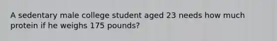 A sedentary male college student aged 23 needs how much protein if he weighs 175 pounds?​