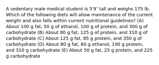 A sedentary male medical student is 5′9″ tall and weighs 175 lb. Which of the following diets will allow maintenance of the current weight and also falls within current nutritional guidelines? (A) About 100 g fat, 50 g of ethanol, 100 g of protein, and 300 g of carbohydrate (B) About 80 g fat, 125 g of protein, and 310 g of carbohydrate (C) About 125 g fat, 85 g protein, and 350 g of carbohydrate (D) About 80 g fat, 60 g ethanol, 100 g protein, and 310 g carbohydrate (E) About 50 g fat, 25 g protein, and 225 g carbohydrate