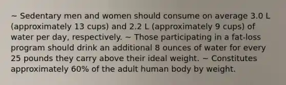 ~ Sedentary men and women should consume on average 3.0 L (approximately 13 cups) and 2.2 L (approximately 9 cups) of water per day, respectively. ~ Those participating in a fat-loss program should drink an additional 8 ounces of water for every 25 pounds they carry above their ideal weight. ~ Constitutes approximately 60% of the adult human body by weight.