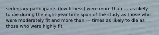 sedentary participants (low fitness) were more than --- as likely to die during the eight-year time span of the study as those who were moderately fit and more than --- times as likely to die as those who were highly fit