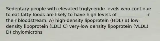 Sedentary people with elevated triglyceride levels who continue to eat fatty foods are likely to have high levels of ____________ in their bloodstream. A) high-density lipoprotein (HDL) B) low-density lipoprotein (LDL) C) very-low density lipoprotein (VLDL) D) chylomicrons